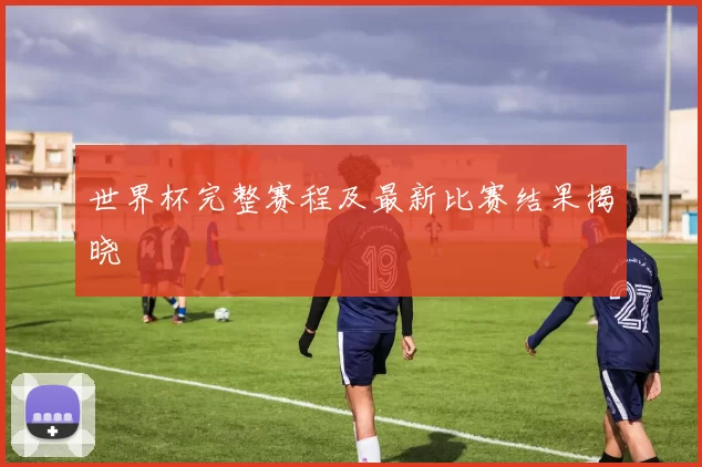 世界杯完整赛程及最新比赛结果揭晓