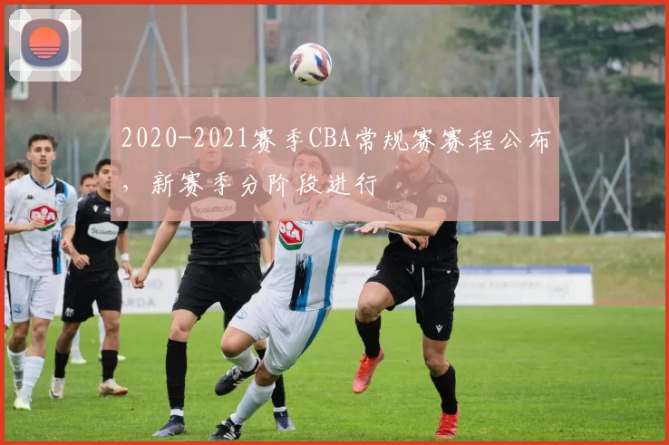 2020-2021赛季CBA常规赛赛程公布，新赛季分阶段进行