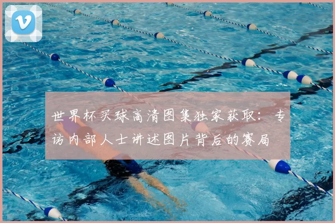 世界杯买球高清图集独家获取：专访内部人士讲述图片背后的赛局