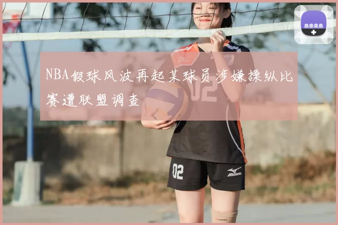 NBA假球风波再起某球员涉嫌操纵比赛遭联盟调查