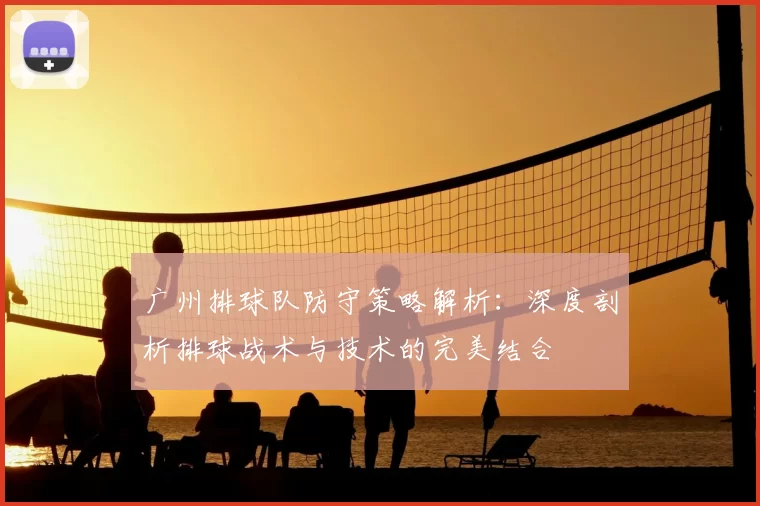 广州排球队防守策略解析：深度剖析排球战术与技术的完美结合