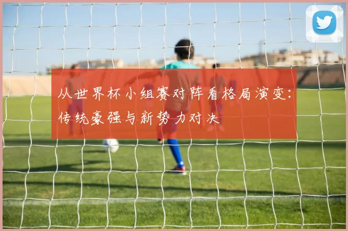 从世界杯小组赛对阵看格局演变：传统豪强与新势力对决