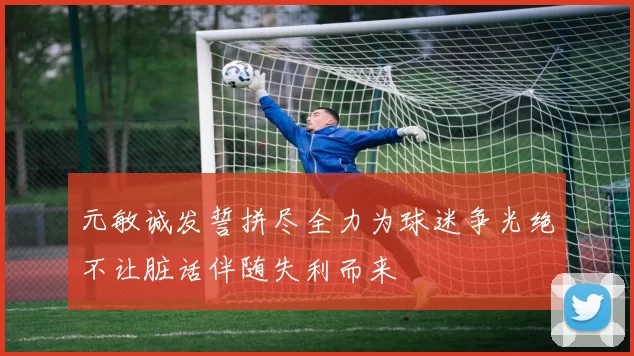 元敏诚发誓拼尽全力为球迷争光绝不让脏话伴随失利而来