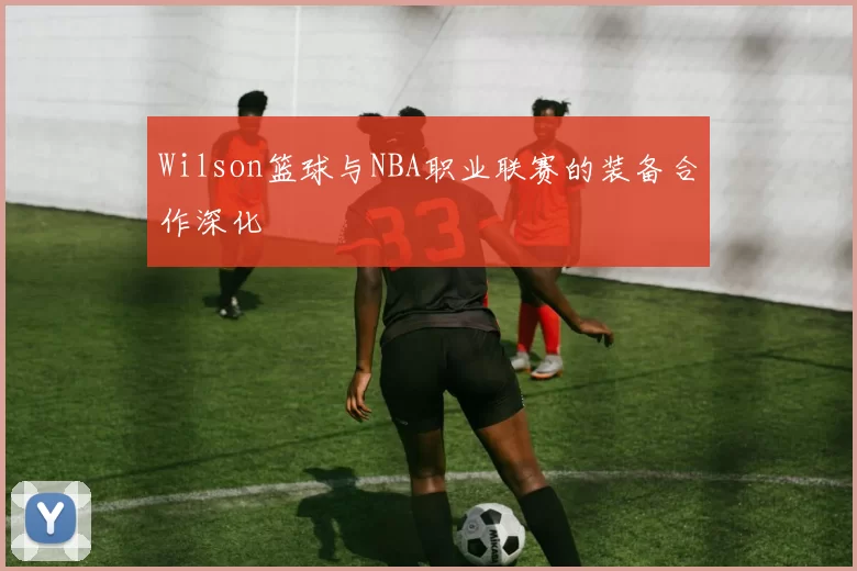 Wilson篮球与NBA职业联赛的装备合作深化