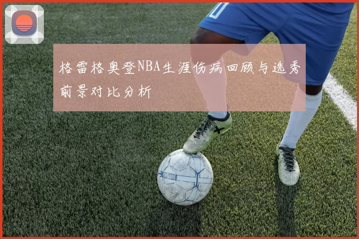 格雷格奥登NBA生涯伤病回顾与选秀前景对比分析