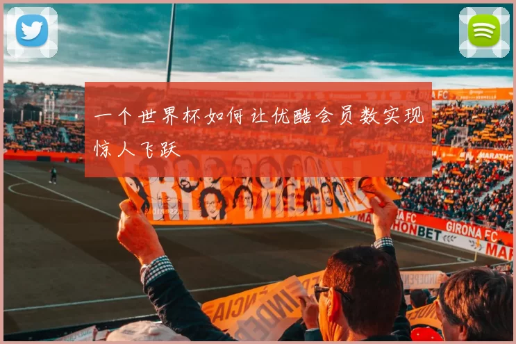 一个世界杯如何让优酷会员数实现惊人飞跃