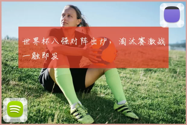 世界杯八强对阵出炉,淘汰赛激战一触即发