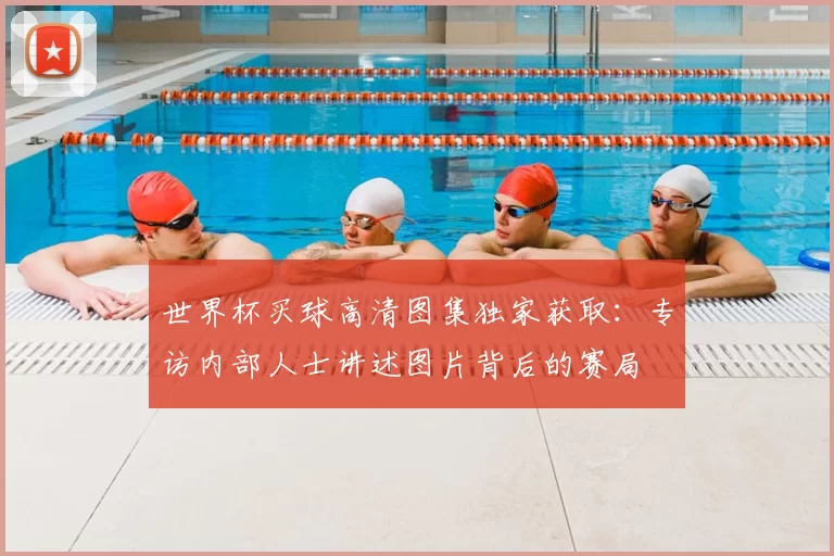 世界杯买球高清图集独家获取：专访内部人士讲述图片背后的赛局