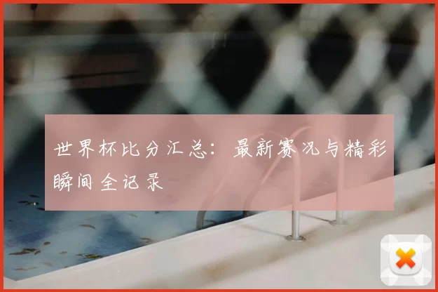 世界杯比分汇总：最新赛况与精彩瞬间全记录