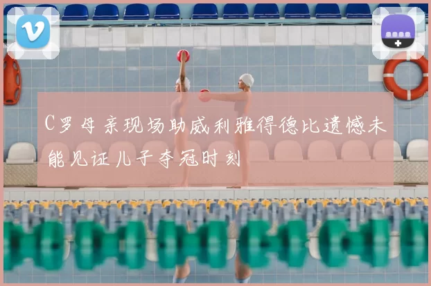 C罗母亲现场助威利雅得德比遗憾未能见证儿子夺冠时刻