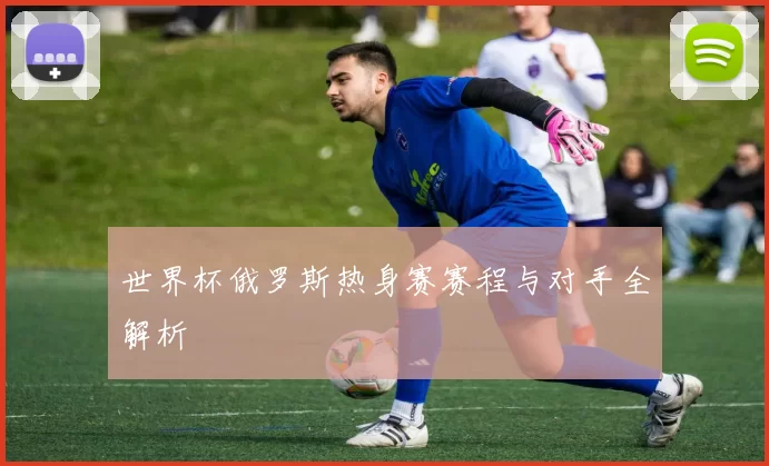 世界杯俄罗斯热身赛赛程与对手全解析
