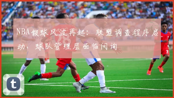 NBA假球风波再起：联盟调查程序启动，球队管理层面临问询