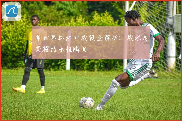 年世界杯经典战役全解析：战术与荣耀的永恒瞬间