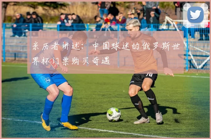 亲历者讲述:中国球迷的俄罗斯世界杯门票购买奇遇