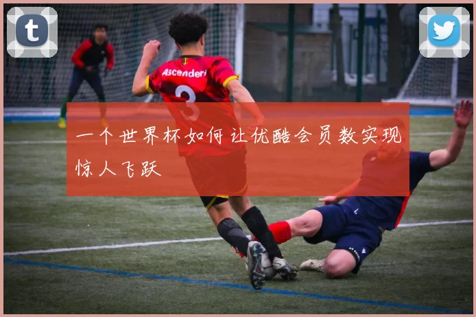 一个世界杯如何让优酷会员数实现惊人飞跃