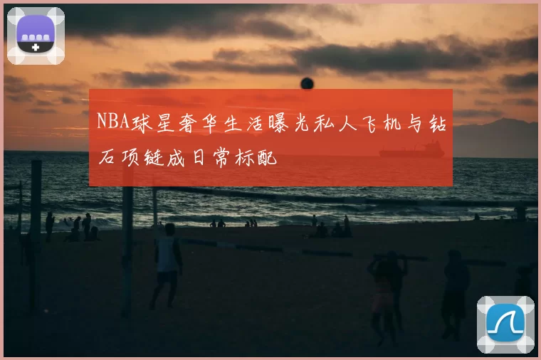 NBA球星奢华生活曝光私人飞机与钻石项链成日常标配