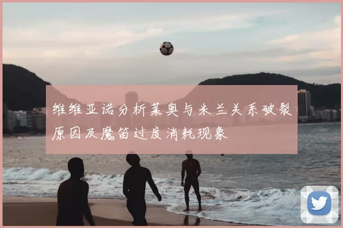 维维亚诺分析莱奥与米兰关系破裂原因及魔笛过度消耗现象