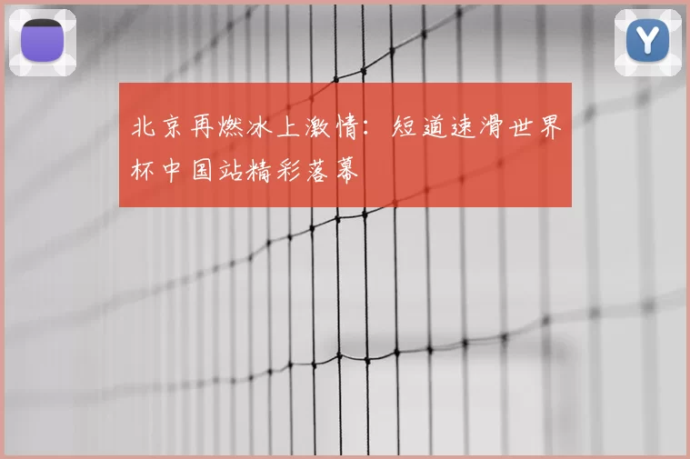 北京再燃冰上激情：短道速滑世界杯中国站精彩落幕