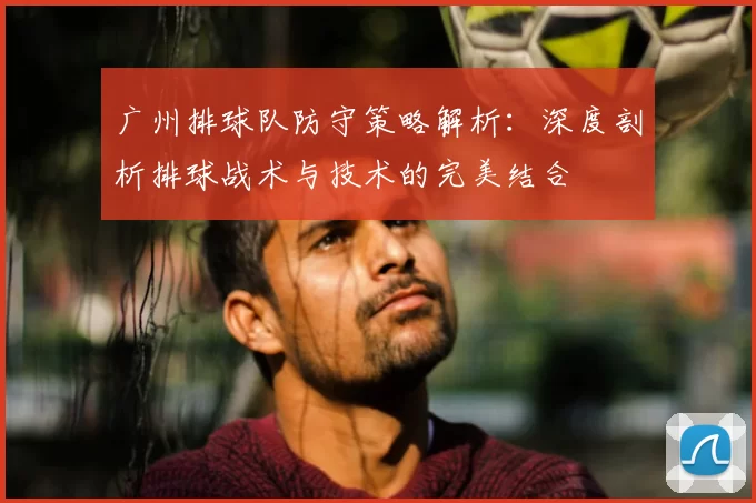 广州排球队防守策略解析：深度剖析排球战术与技术的完美结合