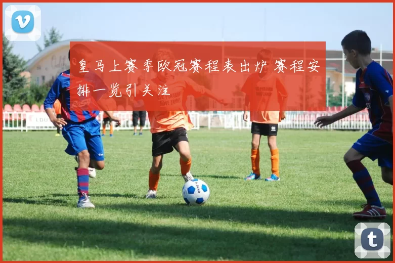 皇马上赛季欧冠赛程表出炉 赛程安排一览引关注