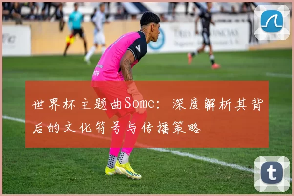 世界杯主题曲Some：深度解析其背后的文化符号与传播策略