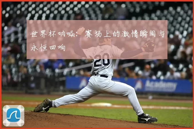 世界杯呐喊：赛场上的激情瞬间与永恒回响