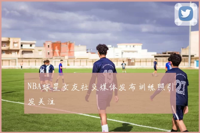 NBA球星女友社交媒体发布训练照引发关注