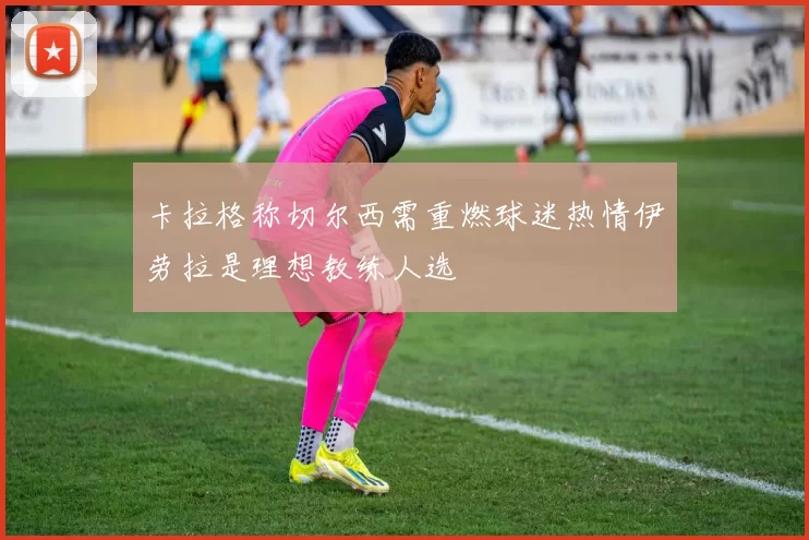 卡拉格称切尔西需重燃球迷热情伊劳拉是理想教练人选