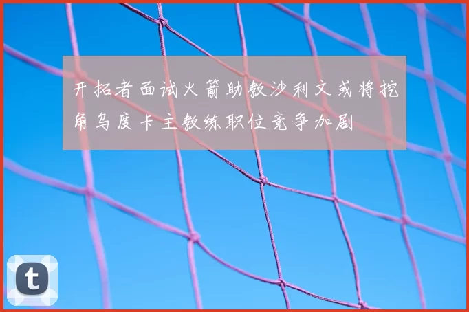 开拓者面试火箭助教沙利文或将挖角乌度卡主教练职位竞争加剧
