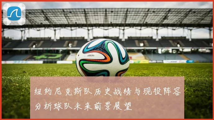 纽约尼克斯队历史战绩与现役阵容分析球队未来前景展望