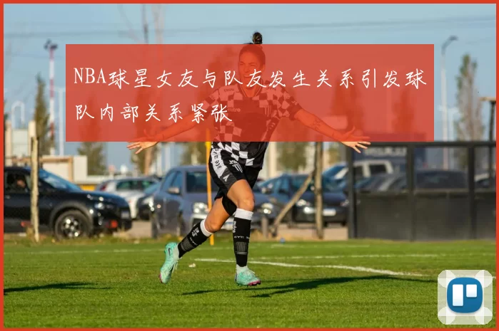 NBA球星女友与队友发生关系引发球队内部关系紧张