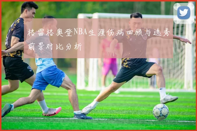 格雷格奥登NBA生涯伤病回顾与选秀前景对比分析