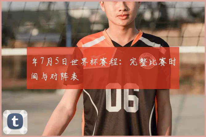 年7月5日世界杯赛程：完整比赛时间与对阵表