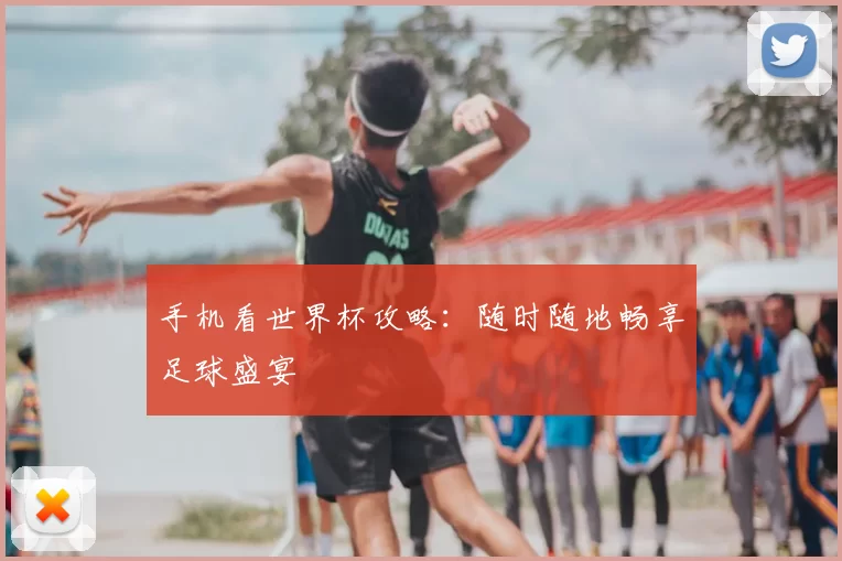 手机看世界杯攻略：随时随地畅享足球盛宴