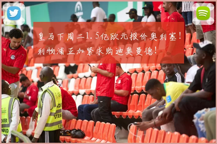 皇马下周二1.5亿欧元报价奥利塞！利物浦正加紧求购迪奥曼德！