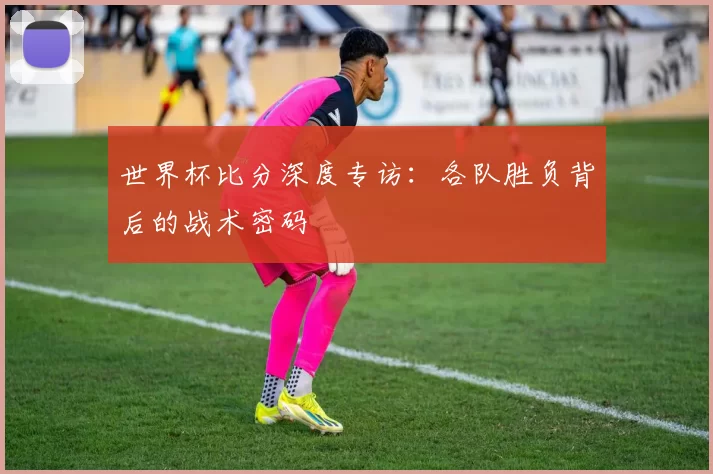 世界杯比分深度专访：各队胜负背后的战术密码