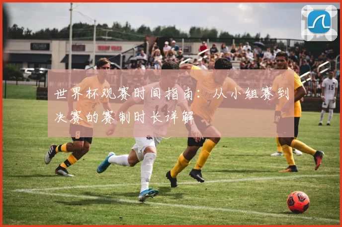 世界杯观赛时间指南：从小组赛到决赛的赛制时长详解