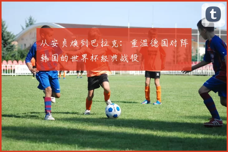 从安贞焕到巴拉克：重温德国对阵韩国的世界杯经典战役