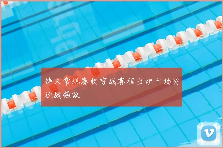 热火常规赛收官战赛程出炉十场将连战强敌