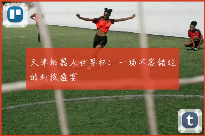 天津机器人世界杯：一场不容错过的科技盛宴